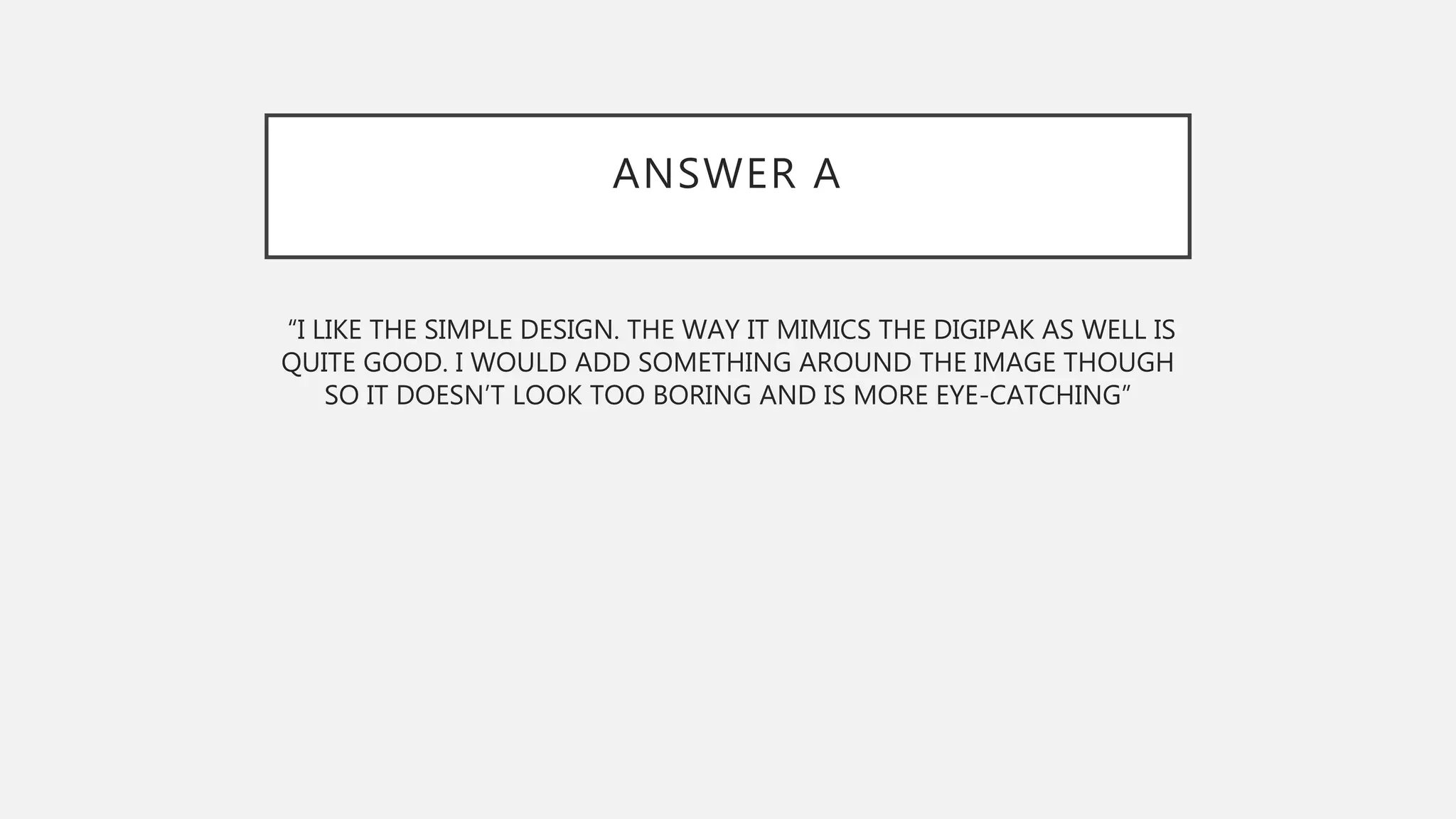 ANSWER A
“I LIKE THE SIMPLE DESIGN. THE WAY IT MIMICS THE DIGIPAK AS WELL IS
QUITE GOOD. I WOULD ADD SOMETHING AROUND THE IMAGE THOUGH
SO IT DOESN’T LOOK TOO BORING AND IS MORE EYE-CATCHING”