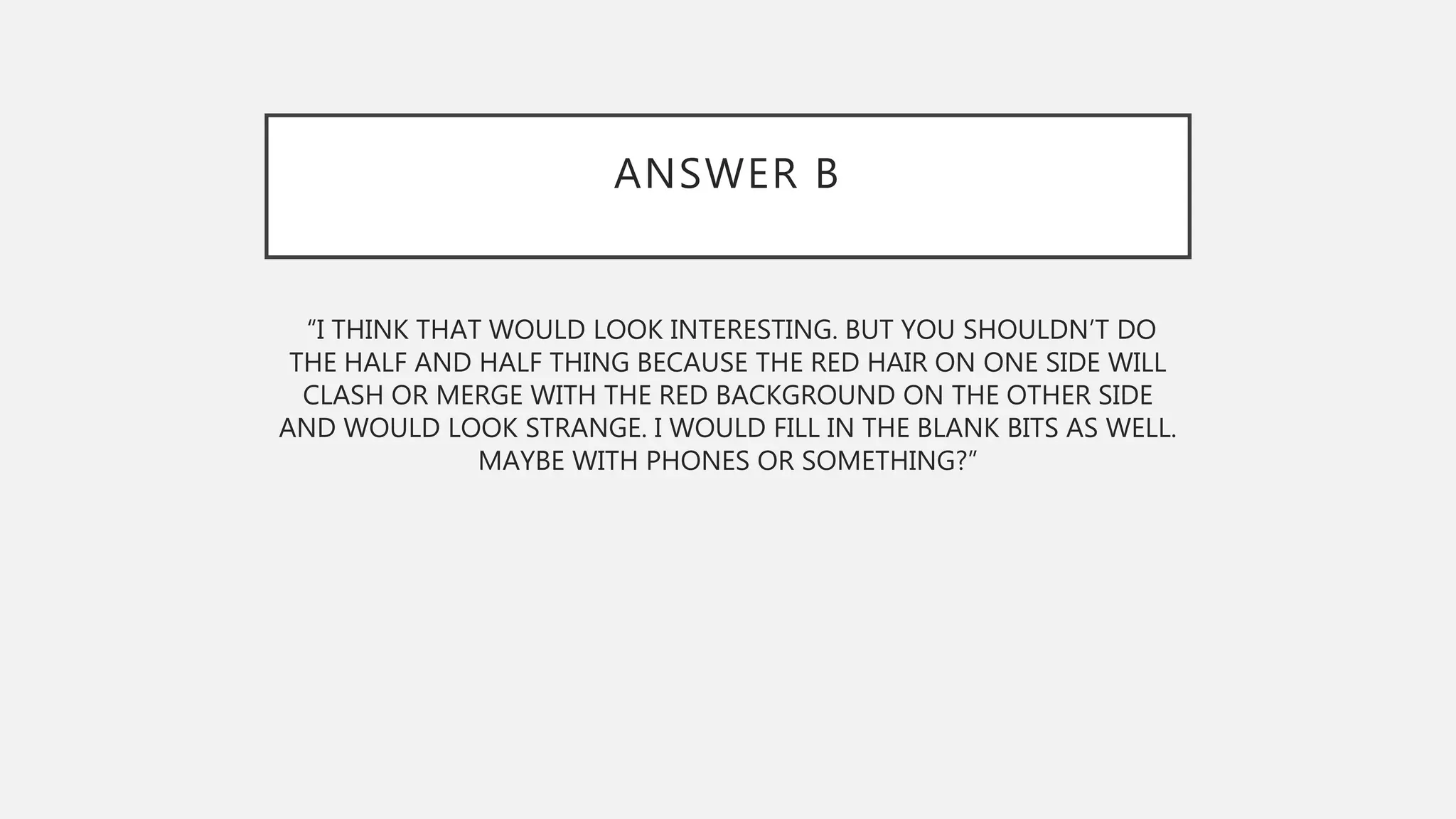 ANSWER B
“I THINK THAT WOULD LOOK INTERESTING. BUT YOU SHOULDN’T DO
THE HALF AND HALF THING BECAUSE THE RED HAIR ON ONE SIDE WILL
CLASH OR MERGE WITH THE RED BACKGROUND ON THE OTHER SIDE
AND WOULD LOOK STRANGE. I WOULD FILL IN THE BLANK BITS AS WELL.
MAYBE WITH PHONES OR SOMETHING?”