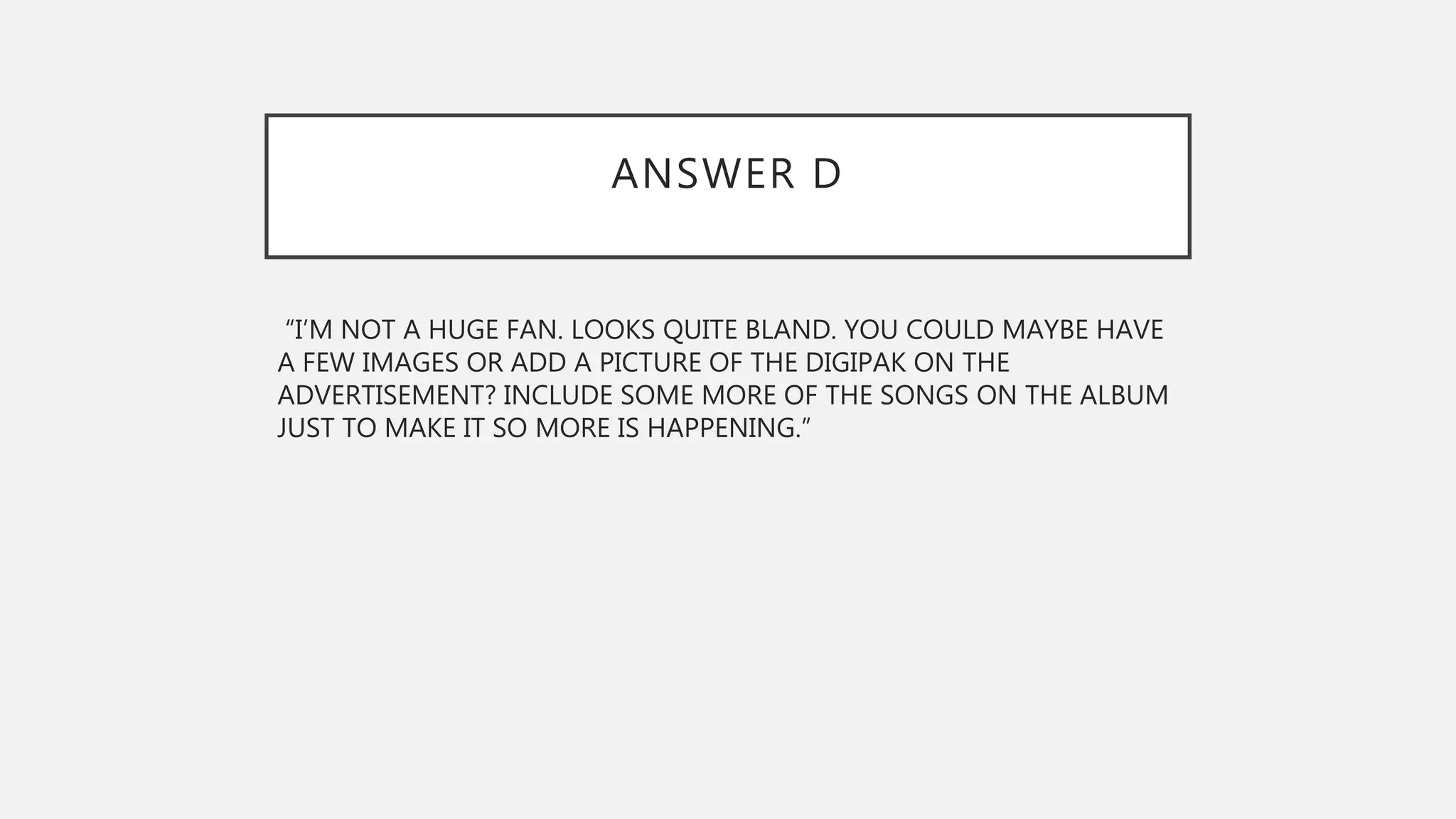 ANSWER D
“I’M NOT A HUGE FAN. LOOKS QUITE BLAND. YOU COULD MAYBE HAVE
A FEW IMAGES OR ADD A PICTURE OF THE DIGIPAK ON THE
ADVERTISEMENT? INCLUDE SOME MORE OF THE SONGS ON THE ALBUM
JUST TO MAKE IT SO MORE IS HAPPENING.”
