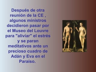 Después de otra
reunión de la CE ,
algunos ministros
decidieron pasar por
el Museo del Louvre
para "aliviar" el estrés
y se paran
meditativos ante un
precioso cuadro de
Adán y Eva en el
Paraíso.
 