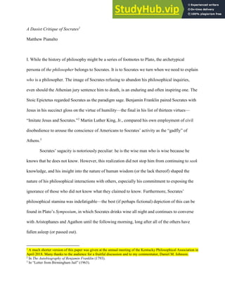 Draft 7.20.18 Please do not cite without permission!
A Daoist Critique of Socrates1
Matthew Pianalto
I. While the history of philosophy might be a series of footnotes to Plato, the archetypical
persona of the philosopher belongs to Socrates. It is to Socrates we turn when we need to explain
who is a philosopher. The image of Socrates refusing to abandon his philosophical inquiries,
even should the Athenian jury sentence him to death, is an enduring and often inspiring one. The
Stoic Epictetus regarded Socrates as the paradigm sage. Benjamin Franklin paired Socrates with
Jesus in his succinct gloss on the virtue of humility—the final in his list of thirteen virtues—
“Imitate Jesus and Socrates.”2
Martin Luther King, Jr., compared his own employment of civil
disobedience to arouse the conscience of Americans to Socrates’ activity as the “gadfly” of
Athens.3
Socrates’ sagacity is notoriously peculiar: he is the wise man who is wise because he
knows that he does not know. However, this realization did not stop him from continuing to seek
knowledge, and his insight into the nature of human wisdom (or the lack thereof) shaped the
nature of his philosophical interactions with others, especially his commitment to exposing the
ignorance of those who did not know what they claimed to know. Furthermore, Socrates’
philosophical stamina was indefatigable—the best (if perhaps fictional) depiction of this can be
found in Plato’s Symposium, in which Socrates drinks wine all night and continues to converse
with Aristophanes and Agathon until the following morning, long after all of the others have
fallen asleep (or passed out).
1
A much shorter version of this paper was given at the annual meeting of the Kentucky Philosophical Association in
April 2018. Many thanks to the audience for a fruitful discussion and to my commentator, Daniel M. Johnson.
2
In The Autobiography of Benjamin Franklin (1793).
3
In “Letter from Birmingham Jail” (1963).
 