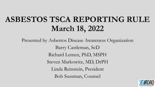 ASBESTOS TSCA REPORTING RULE
March 18, 2022
Presented by Asbestos Disease Awareness Organization
Barry Castleman, ScD
Richard Lemen, PhD, MSPH
Steven Markowitz, MD, DrPH
Linda Reinstein, President
Bob Sussman, Counsel
 