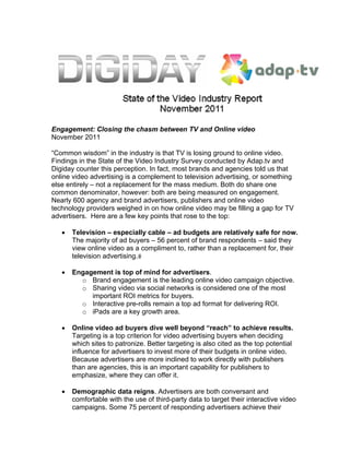 Engagement: Closing the chasm between TV and Online video
November 2011

“Common wisdom” in the industry is that TV is losing ground to online video.
Findings in the State of the Video Industry Survey conducted by Adap.tv and
Digiday counter this perception. In fact, most brands and agencies told us that
online video advertising is a complement to television advertising, or something
else entirely – not a replacement for the mass medium. Both do share one
common denominator, however: both are being measured on engagement.
Nearly 600 agency and brand advertisers, publishers and online video
technology providers weighed in on how online video may be filling a gap for TV
advertisers. Here are a few key points that rose to the top:

   •   Television – especially cable – ad budgets are relatively safe for now.
       The majority of ad buyers – 56 percent of brand respondents – said they
       view online video as a compliment to, rather than a replacement for, their
       television advertising.

   •   Engagement is top of mind for advertisers.
         o Brand engagement is the leading online video campaign objective.
         o Sharing video via social networks is considered one of the most
            important ROI metrics for buyers.
         o Interactive pre-rolls remain a top ad format for delivering ROI.
         o iPads are a key growth area.

   •   Online video ad buyers dive well beyond “reach” to achieve results.
       Targeting is a top criterion for video advertising buyers when deciding
       which sites to patronize. Better targeting is also cited as the top potential
       influence for advertisers to invest more of their budgets in online video.
       Because advertisers are more inclined to work directly with publishers
       than are agencies, this is an important capability for publishers to
       emphasize, where they can offer it.

   •   Demographic data reigns. Advertisers are both conversant and
       comfortable with the use of third-party data to target their interactive video
       campaigns. Some 75 percent of responding advertisers achieve their
 