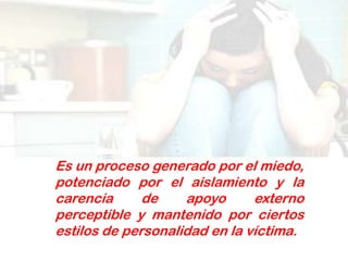 Es un proceso generado por el miedo,
potenciado por el aislamiento y la
carencia      de    apoyo      externo
perceptible y mantenido por ciertos
estilos de personalidad en la víctima.
 