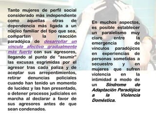 Tanto mujeres de perfil social
considerado más independiente
como     aquellas     otras    de   En muchos aspectos,
dependencia más ligada a un         es posible establecer
núcleo familiar del tipo que sea,   un paralelismo muy
comparten        la      reacción   claro     entre     la
paradójica de desarrollar un        emergencia         de
vínculo afectivo gradualmente       vínculos paradójicos
más fuerte con sus agresores,       en experiencias de
llegando al punto de “asumir”       personas sometidas a
las excusas esgrimidas por el       secuestro     y    en
agresor tras cada paliza y de       mujeres que sufren
aceptar sus arrepentimientos,       violencia    en     la
retirar  denuncias     policiales   intimidad a modo de
cuando han tenido un momento        un     Síndrome    de
de lucidez y las han presentado,    Adaptación Paradójica
o detener procesos judiciales en    a    la     Violencia
marcha al declarar a favor de       Doméstica.
sus agresores antes de que
sean condenados.
 