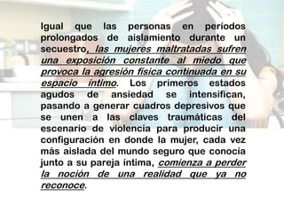 Igual que las personas en períodos
prolongados de aislamiento durante un
secuestro, las mujeres maltratadas sufren
una exposición constante al miedo que
provoca la agresión física continuada en su
espacio íntimo. Los primeros estados
agudos de ansiedad se intensifican,
pasando a generar cuadros depresivos que
se unen a las claves traumáticas del
escenario de violencia para producir una
configuración en donde la mujer, cada vez
más aislada del mundo seguro que conocía
junto a su pareja íntima, comienza a perder
la noción de una realidad que ya no
reconoce.
 