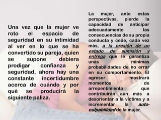 La   mujer,   ante   estas
                               perspectivas,  pierde   la
                               capacidad de anticipar
Una vez que la mujer ve        adecuadamente          las
roto    el    espacio    de    consecuencias de su propia
seguridad en su intimidad      conducta y cede, cada vez
al ver en lo que se ha         más, a la presión de un
convertido su pareja, quien    estado de sumisión y
                               entrega que le garantiza
se     supone       debiera    unas                mínimas
prodigar    confianza      y   probabilidades de no errar
seguridad, ahora hay una       en su comportamiento. El
constante incertidumbre        agresor             mostrará
acerca de cuándo y por         momentos                   de
                               arrepentimiento           que
qué    se    producirá    la   contribuirán aún más a
siguiente paliza.              desorientar a la víctima y a
                               incrementar      la    auto-
                               culpabilidad de la mujer.
 
