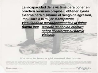 La incapacidad de la víctima para poner en
práctica recursos propios u obtener ayuda
externa para disminuir el riesgo de agresión,
impulsará a la mujer a adaptarse,
vinculándose paradójicamente a la única
fuente que percibe de acción efectiva
           sobre el entorno: su pareja
           violenta.
 