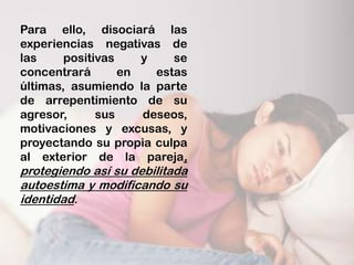 Para ello, disociará las
experiencias negativas de
las     positivas    y    se
concentrará       en   estas
últimas, asumiendo la parte
de arrepentimiento de su
agresor,      sus    deseos,
motivaciones y excusas, y
proyectando su propia culpa
al exterior de la pareja,
protegiendo así su debilitada
autoestima y modificando su
identidad.
 