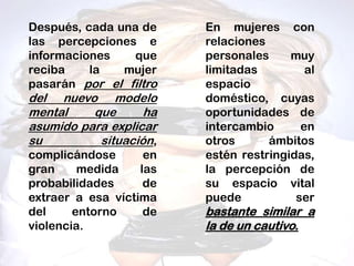 Después, cada una de     En mujeres con
las percepciones e       relaciones
informaciones    que     personales     muy
reciba    la   mujer     limitadas         al
pasarán por el filtro    espacio
del nuevo modelo         doméstico, cuyas
mental    que      ha    oportunidades de
asumido para explicar    intercambio      en
su         situación,    otros      ámbitos
complicándose       en   estén restringidas,
gran     medida    las   la percepción de
probabilidades      de   su espacio vital
extraer a esa víctima    puede           ser
del     entorno     de   bastante similar a
violencia.               la de un cautivo.
 