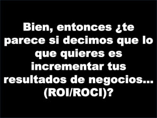 Bien, entonces ¿te
parece si decimos que lo
     que quieres es
    incrementar tus
resultados de negocios…
       (ROI/ROCI)?
 