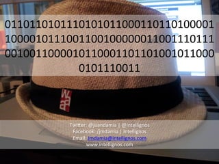 0110110101110101011000110110100001
1000010111001100100000011001110111
0010011000010110001101101001011000
            0101110011	
  



          Twi?er:	
  @juandamia	
  |	
  @Intellignos	
  
           Facebook:	
  /jmdamia	
  |	
  Intellignos	
  
           Email:	
  Jmdamia@intellignos.com	
  
                 www.intellignos.com	
  
 