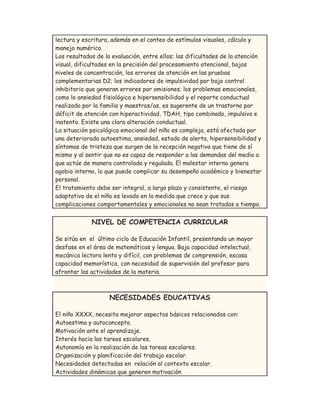 lectura y escritura, además en el conteo de estímulos visuales, cálculo y
manejo numérico.
Los resultados de la evaluación, entre ellos; las dificultades de la atención
visual, dificultades en la precisión del procesamiento atencional, bajos
niveles de concentración, los errores de atención en las pruebas
complementarias D2; los indicadores de impulsividad por bajo control
inhibitorio que generan errores por omisiones; los problemas emocionales,
como lo ansiedad fisiológica e hipersensibilidad y el reporte conductual
realizado por la familia y maestros/as, es sugerente de un trastorno por
déficit de atención con hiperactividad, TDAH, tipo combinado, impulsivo e
inatento. Existe una clara alteración conductual.
La situación psicológica emocional del niño es compleja, está afectada por
una deteriorada autoestima, ansiedad, estado de alerta, hipersensibilidad y
síntomas de tristeza que surgen de la recepción negativa que tiene de sí
mismo y al sentir que no es capaz de responder a las demandas del medio a
que actúe de manera controlada y regulada. El malestar interno genera
agobio interno, lo que puede complicar su desempeño académico y bienestar
personal.
El tratamiento debe ser integral, a largo plazo y consistente, el riesgo
adaptativo de el niño es levado en la medida que crece y que sus
complicaciones comportamentales y emocionales no sean tratadas a tiempo.
NIVEL DE COMPETENCIA CURRICULAR
Se sitúa en el último ciclo de Educación Infantil, presentando un mayor
desfase en el área de matemáticas y lengua. Baja capacidad intelectual,
mecánica lectora lenta y difícil, con problemas de comprensión, escasa
capacidad memorística, con necesidad de supervisión del profesor para
afrontar las actividades de la materia.
NECESIDADES EDUCATIVAS
El niño XXXX, necesita mejorar aspectos básicos relacionados con:
Autoestima y autoconcepto.
Motivación ante el aprendizaje.
Interés hacia las tareas escolares.
Autonomía en la realización de las tareas escolares.
Organización y planificación del trabajo escolar.
Necesidades detectadas en relación al contexto escolar.
Actividades dinámicas que generen motivación
 