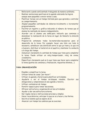 - Reforzarle cuando está sentado trabajando de manera autónoma.
- Realizar anotaciones positivas en la agenda valorando los logros
aunque sean pequeños o enviar notas a casa.
- Planificar tareas con un tiempo limitado para que aprenda a controlar
su comportamiento.
- Asignar pequeñas cantidades de deberes inicialmente e incrementar
progresivamente.
- Facilitar un registro o gráfico indicando el número de tareas que el
alumno ha realizado de manera independiente.
- Acordar con el alumno una señal para indicarle que comienza a
abandonar la realización de la tarea en lugar de llamarle la atención
en público.
- Preparar de antemano todos los materiales necesarios para el
desarrollo de la tarea. Por ejemplo: hacer una lista con todo lo
necesario, establecer una distinción entre lo que ya tiene y lo que irá
a buscare, distribuir el material en el pupitre y mantener la conducta
a lo largo del tiempo.
- Comunicar claramente la cantidad de tiempo que tiene para completar
la tarea. Puede utilizar un reloj-temporizador, reloj de arena,
cronómetro.
- Especificar claramente qué es lo que tiene que hacer para completar
la tarea (puntos de comienzo y finalización, requisitos mínimos,…)
PARA ORGANIZACIÓN
- Enseñar a simplificar la tarea.
- Utilizar listas de cosas “por hacer”.
- Utilizar la agenda y horario para planificar actividades.
- Ayudarle a ver el tiempo en bloques visuales. Escribir sus
obligaciones y compromisos en esa agenda u horario,
- Utilizar contadores de tiempo.
- Permitir espacio para tomar decisiones.
- Ofrecer estructura y organización en las actividades:
- Ayudar a dar una estructura externa.
- Dar reglas claras e instrucciones precisas y simples.
- Hacer recordatorios, anticipar lo que se va a hacer y los límites.
- Decirle al alumno qué se espera de él.
- Anunciar con tiempo los cambios que se avecinan.
 