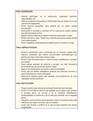 PARA DISPERSIÓN
- Hacerle participar en la explicación, sujetando material,
repartiéndolo, etc.
- Hacerle preguntas frecuentes y fáciles para que se anime al ver que
controla las respuestas.
- Evitar hacerle preguntas “para pillarle por no haber estado
escuchando”.
- Acercarnos a su mesa y continuar allí la explicación cuando veamos
que está perdiendo el hilo.
- Apoyar nuestra mano en su hombro mientras explicamos a todos.
- Enviar una nota a casa: “estoy muy contento porque ha estado atento
a las explicaciones”
- Evitar regañarle excesivamente en público por no atender en clase.
PARA HIPERACTIVIDAD
- Permitir movimiento, pero controlado por el docente cuando este
inquieto, pidiéndole que realice una actividad controlada (por ej.
pedirle que vaya a otra aula a buscar algo).
- Permitir que se levante para ir nuestra mesa a enseñarnos y corregir
sus tareas.
- Poner menos cantidad de material y corregir con más frecuencia
permitiendo que se levante de manera “legal”.
- Ignorar los movimientos excesivos o más incontrolados.
- Evitar que los demás compañeros presten una atención excesiva a
estos movimientos y sean reforzados.
- Reforzar al alumno cuando está sentado correctamente en su sitio
realizando tareas escolares.
PARA MOTIVACIÓN
- Proporcionarle experiencias de éxito partiendo de sus intereses.
- Dividir la actividad en partes, por ejemplo se le sugiere que termine
la primera parte, se corrige y se le refuerza verbalmente,
reconociéndole su esfuerzo y se le pide que continúe con la segunda
parte.
- Comentar con frecuencia sus progresos y valorar el esfuerzo que está
realizando por lograr terminar sus actividades.
- Llevar una tarjeta o gráfico en el que se auto-registran las tareas
completadas.
 