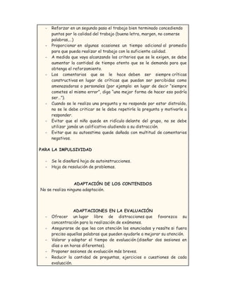- Reforzar en un segundo paso el trabajo bien terminado concediendo
puntos por la calidad del trabajo (buena letra, margen, no comerse
palabras,…)
- Proporcionar en algunas ocasiones un tiempo adicional al promedio
para que pueda realizar el trabajo con la suficiente calidad.
- A medida que vaya alcanzando los criterios que se le exigen, se debe
aumentar la cantidad de tiempo atento que se le demanda para que
obtenga el reforzamiento.
- Los comentarios que se le hace deben ser siempre críticas
constructivas en lugar de críticas que puedan ser percibidas como
amenazadoras o personales (por ejemplo: en lugar de decir “siempre
cometes el mismo error”, diga “una mejor forma de hacer eso podría
ser…”).
- Cuando se le realiza una pregunta y no responde por estar distraído,
no se le debe criticar se le debe repetirle la pregunta y motivarle a
responder.
- Evitar que el niño quede en ridículo delante del grupo, no se debe
utilizar jamás un calificativo aludiendo a su distracción.
- Evitar que su autoestima quede dañada con multitud de comentarios
negativos.
PARA LA IMPULSIVIDAD
- Se le diseñará hoja de autoinstrucciones.
- Hoja de resolución de problemas.
ADAPTACIÓN DE LOS CONTENIDOS
No se realiza ninguna adaptación.
ADAPTACIONES EN LA EVALUACIÓN
- Ofrecer un lugar libre de distracciones que favorezca su
concentración para la realización de exámenes.
- Asegurarse de que lea con atención los enunciados y resalte si fuera
preciso aquellas palabras que pueden ayudarle a mejorar su atención.
- Valorar y adaptar el tiempo de evaluación (diseñar dos sesiones en
días o en horas diferentes).
- Proponer sesiones de evaluación más breves.
- Reducir la cantidad de preguntas, ejercicios o cuestiones de cada
evaluación.
 