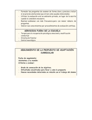 - Formular las preguntas de examen de forma clara y precisa e incluir
si es preciso anotaciones que sirvan como ayudas atencionales.
- Utilizar la evaluación oral en ambiente privado, en lugar de la escrita
cuando lo considere necesario.
- Realizar exámenes con más frecuencia pero con menor número de
preguntas.
- Valorar sus conocimientos por procedimientos de evaluación continua.
SERVICIOS FUERA DE LA ESCUELA
- Terapia para la recuperación psicológica emocional y modificación
conductual
- Orientación Familiar
- Control neurológico
SEGUIMIENTO DE LA PROPUESTO DE ADAPTACIÓN
CURRICULAR
Fecha de seguimiento:
Asistentes a la reunión:
Criterios a evaluar:
- Grado de consecución de los objetivos.
- Dificultades encontradas para llevar a cabo la propuesta
- Nuevas necesidades detectadas en relación con el trabajo del alumno
 