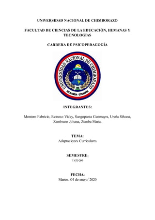 UNIVERSIDAD NACIONAL DE CHIMBORAZO
FACULTAD DE CIENCIAS DE LA EDUCACIÓN, HUMANAS Y
TECNOLOGÍAS
CARRERA DE PSICOPEDAGOGÍA
INTEGRANTES:
Montero Fabricio, Reinoso Vicky, Sangopanta Geomayra, Ureña Silvana,
Zambrano Johana, Zumba Maria.
TEMA:
Adaptaciones Curriculares
SEMESTRE:
Tercero
FECHA:
Martes, 04 de enero/ 2020
 