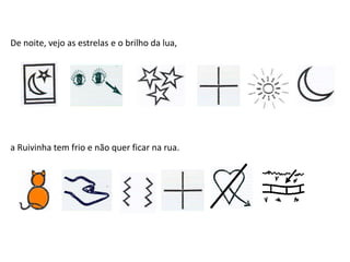 De noite, vejo as estrelas e o brilho da lua,
a Ruivinha tem frio e não quer ficar na rua.
 