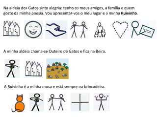 Na aldeia dos Gatos sinto alegria: tenho os meus amigos, a família e quem
goste da minha poesia. Vou apresentar-vos o meu lugar e a minha Ruivinha.
A minha aldeia chama-se Outeiro de Gatos e fica na Beira.
A Ruivinha é a minha musa e está sempre na brincadeira.
 
