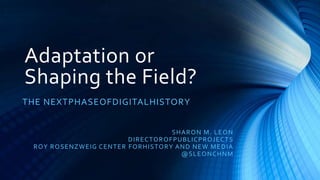 Adaptation or
Shaping the Field?
THE NEXTPHASEOFDIGITALHISTORY


                                                S HA R O N M. L E O N
                               D I R E CTO RO F PU BLI CP ROJ ECT S
 R OY R O SE NZ WEIG CE NT E R F O R HI S TO R Y A ND NE W ME D I A
                                                   @ S L E O NCHNM
 