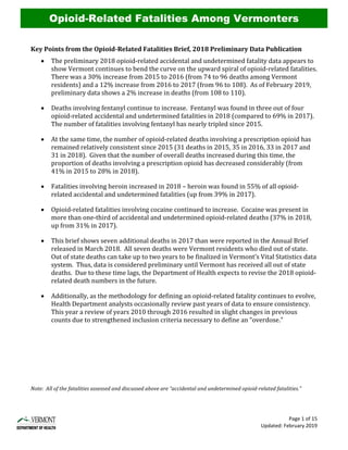 Page 1 of 15
Updated: February 2019
Key Points from the Opioid-Related Fatalities Brief, 2018 Preliminary Data Publication
• The preliminary 2018 opioid-related accidental and undetermined fatality data appears to
show Vermont continues to bend the curve on the upward spiral of opioid-related fatalities.
There was a 30% increase from 2015 to 2016 (from 74 to 96 deaths among Vermont
residents) and a 12% increase from 2016 to 2017 (from 96 to 108). As of February 2019,
preliminary data shows a 2% increase in deaths (from 108 to 110).
• Deaths involving fentanyl continue to increase. Fentanyl was found in three out of four
opioid-related accidental and undetermined fatalities in 2018 (compared to 69% in 2017).
The number of fatalities involving fentanyl has nearly tripled since 2015.
• At the same time, the number of opioid-related deaths involving a prescription opioid has
remained relatively consistent since 2015 (31 deaths in 2015, 35 in 2016, 33 in 2017 and
31 in 2018). Given that the number of overall deaths increased during this time, the
proportion of deaths involving a prescription opioid has decreased considerably (from
41% in 2015 to 28% in 2018).
• Fatalities involving heroin increased in 2018 – heroin was found in 55% of all opioid-
related accidental and undetermined fatalities (up from 39% in 2017).
• Opioid-related fatalities involving cocaine continued to increase. Cocaine was present in
more than one-third of accidental and undetermined opioid-related deaths (37% in 2018,
up from 31% in 2017).
• This brief shows seven additional deaths in 2017 than were reported in the Annual Brief
released in March 2018. All seven deaths were Vermont residents who died out of state.
Out of state deaths can take up to two years to be finalized in Vermont’s Vital Statistics data
system. Thus, data is considered preliminary until Vermont has received all out of state
deaths. Due to these time lags, the Department of Health expects to revise the 2018 opioid-
related death numbers in the future.
• Additionally, as the methodology for defining an opioid-related fatality continues to evolve,
Health Department analysts occasionally review past years of data to ensure consistency.
This year a review of years 2010 through 2016 resulted in slight changes in previous
counts due to strengthened inclusion criteria necessary to define an “overdose.”
Note: All of the fatalities assessed and discussed above are “accidental and undetermined opioid-related fatalities.”
Opioid-Related Fatalities Among Vermonters
 