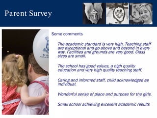 Parent Survey Some comments The academic standard is very high. Teaching staff are exceptional and go above and beyond in every way. Facilities and grounds are very good. Class sizes are small. The school has good values, a high quality education and very high quality teaching staff. Caring and informed staff, child acknowledged as individual. Wonderful sense of place and purpose for the girls. Small school achieving excellent academic results  