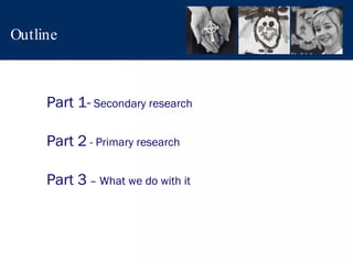 Outline Part 1-  Secondary research Part 2  - Primary research Part 3  – What we do with it 
