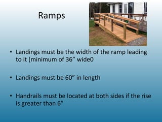 Ramps Landings must be the width of the ramp leading to it (minimum of 36” wide0 Landings must be 60” in length Handrails must be located at both sides if the rise is greater than 6” 