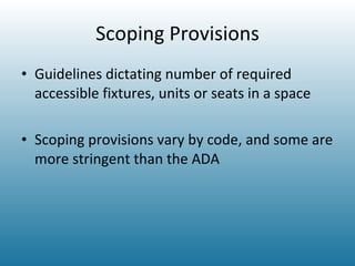 Scoping Provisions Guidelines dictating number of required accessible fixtures, units or seats in a space Scoping provisions vary by code, and some are more stringent than the ADA 