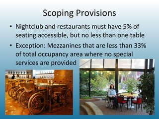 Scoping Provisions Nightclub and restaurants must have 5% of seating accessible, but no less than one table Exception: Mezzanines that are less than 33% of total occupancy area where no special services are provided 