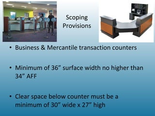 Scoping Provisions Business & Mercantile transaction counters Minimum of 36” surface width no higher than 34” AFF Clear space below counter must be a minimum of 30” wide x 27” high 