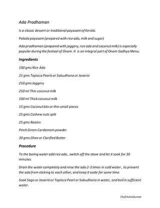 Chef Ashokkumar
Ada Pradhaman
Is a classic dessert or traditionalpayasam of Kerala.
Palada payasam (prepared with rice ada, milk and sugar)
Ada pradhaman (prepared with jaggery, rice ada and coconutmilk) is especially
popular during the festival of Onam. It is an integral partof Onam Sadhya Menu.
Ingredients
100 gmsRice Ada
25 gms Tapioca Pearlsor Sabudhana or Javarisi
250 gmsJaggery
250 ml Thin coconutmilk
100 ml Thick coconutmilk
15 gms Coconutbits or thin small pieces
25 gms Cashew nuts split
25 gms Raisins
Pinch Green Cardamom powder
30 gms Ghee or Clarified Butter
Procedure
To the boiing water add rice ada , switch off the stove and let it soak for 30
minutes.
Drain the water completely and rinse the ada 2-3 times in cold water , to prevent
the ada from sticking to each other, and keep it aside for some time.
Soak Sago or Javarisior Tapioca Pearlor Sabudhana in water, and boilin sufficient
water.
 