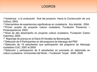 Asistencia a la evaluación final del proyecto: Hacia la Construcción de una
Cultura, 2003.
Intercambios de experiencias significativas en ciudadanía. foro distrital, 2004.
Primer puesto de proyecto cultura ciudadana. Fundación Presencia –
Protansparencia. 2003.
Nivel de alto desempeño en proyecto cultura ciudadana. Fundación Carton
Colombia. 2005.
 Reportaje de prensa en el Diario El Heraldo de Barranquilla.
Selección de 5 Participantes en del programa de liderazgo del PED
Selección de 10 estudiantes que participación del programa de liderazgo
ciudadano CUC. 2007 al 2009.
Selección y participación de 8 estudiantes en promedio en diplomado en
cultura ciudadana. Universidad del Norte – Fundación Terpel 2006- 2009.
LOGROSLOGROS
 