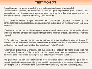 “Los diferentes problemas y conflictos que se han presentado a nivel mundial
(sublevaciones, guerras, revoluciones…), son de gran importancia para nuestra vida,
tomando hechos históricos como ejemplos para dar solución a las situaciones que se nos
presentan hoy día.” Suleidy Carbarcas y Lexis Acevedo
“Con palabras claves y ejes tematicos se comprenden procesos historicos y nos
concientizamos como ciudadanas que construimos la paz para un mejor porvenir.” Luz Mery
Muñoz 9º
“Estudiar la historia nos permite reconocer los errores del pasado y así mismo sus fortalezas
y de esta manera construir una realidad mejor como mujeres criticas, autónomas.” Nathalia
Hugueth
“…Es más que todo un proceso de superación para las estudiantes que participen. El
proyecto se ha convertido en una herramienta indispensable en el desarrollo de nuestra
institución y de nuestra comunidad Barranquillera. “ Keisy Rhenal.
“Experiencia productiva y emotiva, por que aprendí a trabajar de forma unida con mis
compañeras frente a un bien común me hizo sentir una persona autónoma, capaz de
colaborar para con nuestra ciudad para que esta mejore.” Viviana Altamar.
“De gran influencia por que ha fortalecido muchos valores como La Solidaridad para con mi
ciudad, ayudando a que sea mejor y que también se despierte la conciencia ciudadana para
con ella por que si vivimos en esta ciudad debemos amarla y cuidarla.” Maira Figueroa.
TESTIMONIOSTESTIMONIOS
 