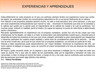 Indiscutiblemente en cada proyecto en el que uno participa siempre tendrá una experiencia nueva que contar,
los logros, las anécdotas vividas, los conocimientos adquiridos en fin no se borran fácilmente de mi cabeza.
Con relación a los proyectos pasados aprendí mucho, no solo a nivel educativo sino como persona, y creo que
son esas experiencias enriquecedoras que marcan tu vida… reconocer lo importante que eres en la sociedad y
lo valiosa que puede ser tu aporte para el mejoramiento de la calidad de ciudad a la cual se pertenece. Viví
muchas cosas, entendí mi realidad, perdí el miedo y fui capaz de exponer mi punto de vista frente a determinado
hecho o fenómeno.
Recuerdo agradablemente mi experiencia con el proyecto ciudadano, quizás fue una de las cosas que mas
enseñanzas me ha dejado, sin dejar a un lado, la ardua labor que desempeñaba nuestra guía y docente para el
desarrollo de todos los procesos en los que nos vimos rodeado, admirable su gran preocupación por integrarnos
y hacernos participes de nuestra propia realidad y sobre todo de considerarnos parte de la solución… de ella
vino el amor a todo eso, de lo que en sus inicios fue un proyecto académico, se convirtió en parte de mi vida.
Gracias a tales experiencias pude desenvolverme con mayor facilidad, reconocer la importancia del otro, así
como valorar el trabajar en equipo, quien se convirtió en pieza fundamental a la hora de alcanzar los objetivos
propuestos.
Mi mayor y grato recuerdo recae, en no esperar a que otros empiecen a trabajar por mi, en dejar de creer que
nada es asunto mío y que solo es deber de las autoridades velar por la seguridad y bienestar de toda una
comunidad, si bien no tengo el control de todos, si tengo el mío y tan solo, ese es suficiente para sumarse a la
lista de personas que hacen algo distinto a los demás…
Por : Yesica Fernández
Egresada del Colegio Mayor de Barranquilla y Del Caribe del año 2007
Seleccionada para el curso de liderazgo CUC, diplomado de cultura ciudadana
patrocinado por la fundación terpel en conjunto con la universidad del Norte,
Coolitoral, Alcaldía de Barranquilla, metrotransito.
EXPERIENCIAS Y APRENDIZAJESEXPERIENCIAS Y APRENDIZAJES
 