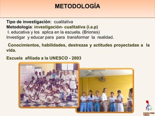 METODOLOGÍAMETODOLOGÍA
Tipo de investigación: cualitativa
Metodología: investigación- cualitativa (i.a.p)
I. educativa y los aplica en la escuela. (Briones)
Investigar y educar para para transformar la realidad.
Conocimientos, habilidades, destrezas y actitudes proyectadas a la
vida.
Escuela afiliada a la UNESCO - 2003
 