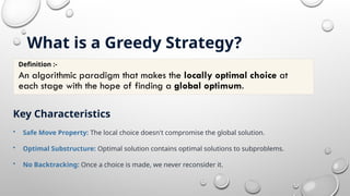 What is a Greedy Strategy?
Key Characteristics
• Safe Move Property: The local choice doesn't compromise the global solution.
• Optimal Substructure: Optimal solution contains optimal solutions to subproblems.
• No Backtracking: Once a choice is made, we never reconsider it.
Definition :-
An algorithmic paradigm that makes the locally optimal choice at
each stage with the hope of finding a global optimum.
 