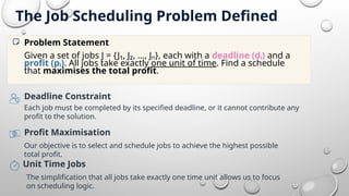 The Job Scheduling Problem Defined
Given a set of jobs J = {J₁, J₂, ..., Jₙ}, each with a deadline
(dᵢ) and a profit (pᵢ). All jobs take exactly one unit of
time. Find a schedule that maximises the total ofit.
Problem Statement
Deadline Constraint
Each job must be completed by its specified deadline, or it cannot contribute any
profit to the solution.
Profit Maximisation
Our objective is to select and schedule jobs to achieve the highest possible
total profit.
Unit Time Jobs
The simplification that all jobs take exactly one time unit allows us to focus
on scheduling logic.
Given a set of jobs J = {J₁, J₂, ..., Jₙ}, each with a deadline (dᵢ) and a
profit (pᵢ). All jobs take exactly one unit of time. Find a schedule
that maximises the total profit.
Problem Statement
 