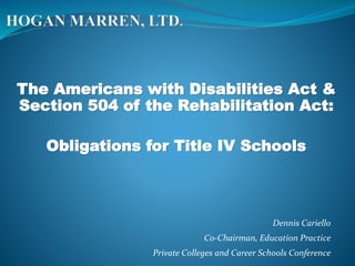 The Americans with Disabilities Act &
Section 504 of the Rehabilitation Act:
Obligations for Title IV Schools
Dennis Cariello
Co-Chairman, Education Practice
Private Colleges and Career Schools Conference
 