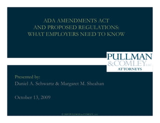 ADA AMENDMENTS ACT
       AND PROPOSED REGULATIONS:
      WHAT EMPLOYERS NEED TO KNOW




Presented by:
Daniel A. Schwartz & Margaret M. Sheahan

October 13, 2009


                     © 2009 PULLMAN & COMLEY, LLC
 