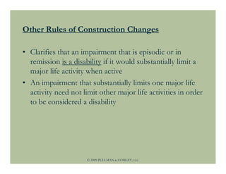 Other Rules of Construction Changes

• Clarifies that an impairment that is episodic or in
  remission is a disability if it would substantially limit a
  major life activity when active
• An impairment that substantially limits one major life
  activity need not limit other major life activities in order
  to be considered a disability




                      © 2009 PULLMAN & COMLEY, LLC
 