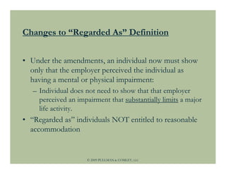 Changes to “Regarded As” Definition


• Under the amendments, an individual now must show
  only that the employer perceived the individual as
  having a mental or physical impairment:
   – Individual does not need to show that that employer
     perceived an impairment that substantially limits a major
     life activity.
• “Regarded as” individuals NOT entitled to reasonable
  accommodation


                     © 2009 PULLMAN & COMLEY, LLC
 