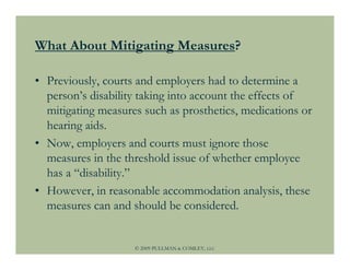 What About Mitigating Measures?

• Previously, courts and employers had to determine a
  person’s disability taking into account the effects of
  mitigating measures such as prosthetics, medications or
  hearing aids.
• Now, employers and courts must ignore those
  measures in the threshold issue of whether employee
  has a “disability.”
• However, in reasonable accommodation analysis, these
  measures can and should be considered.


                    © 2009 PULLMAN & COMLEY, LLC
 