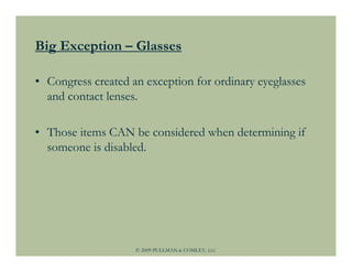 Big Exception – Glasses

• Congress created an exception for ordinary eyeglasses
  and contact lenses.

• Those items CAN be considered when determining if
  someone is disabled.




                    © 2009 PULLMAN & COMLEY, LLC
 