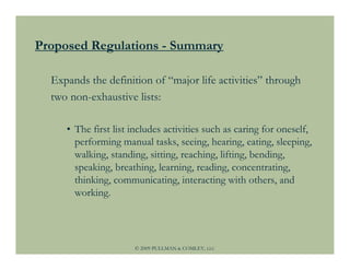 Proposed Regulations - Summary

  Expands the definition of “major life activities” through
  two non-exhaustive lists:

     • The first list includes activities such as caring for oneself,
       performing manual tasks, seeing, hearing, eating, sleeping,
       walking, standing, sitting, reaching, lifting, bending,
       speaking, breathing, learning, reading, concentrating,
       thinking, communicating, interacting with others, and
       working.




                      © 2009 PULLMAN & COMLEY, LLC
 