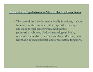Proposed Regulations – Major Bodily Functions

  – The second list includes major bodily functions, such as
    functions of the immune system, special sense organs,
    and skin; normal cell growth; and digestive,
    genitourinary, bowel, bladder, neurological, brain,
    respiratory, circulatory, cardiovascular, endocrine, hemic,
    lymphatic, musculoskeletal, and reproductive functions.




                     © 2009 PULLMAN & COMLEY, LLC
 