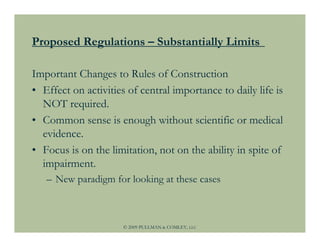 Proposed Regulations – Substantially Limits

Important Changes to Rules of Construction
• Effect on activities of central importance to daily life is
  NOT required.
• Common sense is enough without scientific or medical
  evidence.
• Focus is on the limitation, not on the ability in spite of
  impairment.
   – New paradigm for looking at these cases



                      © 2009 PULLMAN & COMLEY, LLC
 