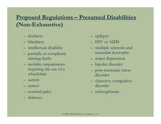 Proposed Regulations – Presumed Disabilities
(Non-Exhaustive)
  –   deafness                                 – epilepsy
  –   blindness                                – HIV or AIDS
  –   intellectual disability                  – multiple sclerosis and
  –   partially or completely                    muscular dystrophy
      missing limbs                            – major depression
  –   mobility impairments                     – bipolar disorder
      requiring the use of a                   – post-traumatic stress
      wheelchair                                 disorder
  –   autism                                   – obsessive compulsive
  –   cancer                                     disorder
  –   cerebral palsy                           – schizophrenia
  –   diabetes


                          © 2009 PULLMAN & COMLEY, LLC
 