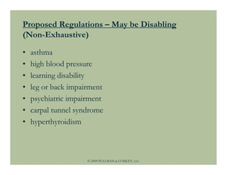 Proposed Regulations – May be Disabling
(Non-Exhaustive)

•   asthma
•   high blood pressure
•   learning disability
•   leg or back impairment
•   psychiatric impairment
•   carpal tunnel syndrome
•   hyperthyroidism



                     © 2009 PULLMAN & COMLEY, LLC
 